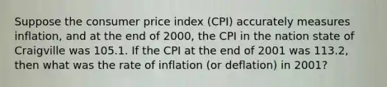 Suppose the consumer price index (CPI) accurately measures inflation, and at the end of 2000, the CPI in the nation state of Craigville was 105.1. If the CPI at the end of 2001 was 113.2, then what was the rate of inflation (or deflation) in 2001?