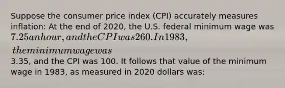 Suppose the consumer price index (CPI) accurately measures inflation: At the end of 2020, the U.S. federal minimum wage was 7.25 an hour, and the CPI was 260. In 1983, the minimum wage was3.35, and the CPI was 100. It follows that value of the minimum wage in 1983, as measured in 2020 dollars was: