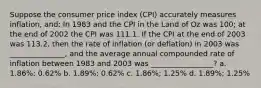 Suppose the consumer price index (CPI) accurately measures inflation, and: In 1983 and the CPI in the Land of Oz was 100; at the end of 2002 the CPI was 111.1. If the CPI at the end of 2003 was 113.2, then the rate of inflation (or deflation) in 2003 was _______________, and the average annual compounded rate of inflation between 1983 and 2003 was _________________? a. 1.86%; 0.62% b. 1.89%; 0.62% c. 1.86%; 1.25% d. 1.89%; 1.25%