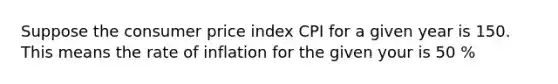 Suppose the consumer price index CPI for a given year is 150. This means the rate of inflation for the given your is 50 %