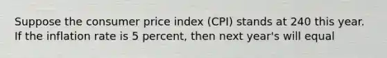 Suppose the consumer price index (CPI) stands at 240 this year. If the inflation rate is 5 percent, then next year's will equal