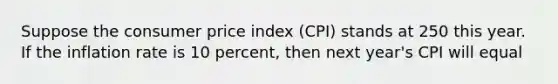 Suppose the consumer price index (CPI) stands at 250 this year. If the inflation rate is 10 percent, then next year's CPI will equal