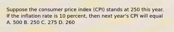 Suppose the consumer price index (CPI) stands at 250 this year. If the inflation rate is 10 percent, then next year's CPI will equal A. 500 B. 250 C. 275 D. 260