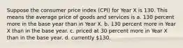 Suppose the consumer price index (CPI) for Year X is 130. This means the average price of goods and services is a. 130 percent more in the base year than in Year X. b. 130 percent more in Year X than in the base year. c. priced at 30 percent more in Year X than in the base year. d. currently 130.