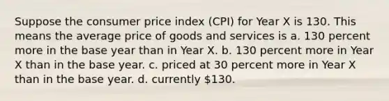 Suppose the consumer price index (CPI) for Year X is 130. This means the average price of goods and services is a. 130 percent more in the base year than in Year X. b. 130 percent more in Year X than in the base year. c. priced at 30 percent more in Year X than in the base year. d. currently 130.