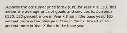 Suppose the consumer price index (CPI) for Year X is 130. This means the average price of goods and services is: Currently 130. 130 percent more in Year X than in the base year. 130 percent more in the base year than in Year X. Priced at 30 percent more in Year X than in the base year.