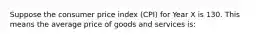 Suppose the consumer price index (CPI) for Year X is 130. This means the average price of goods and services is: