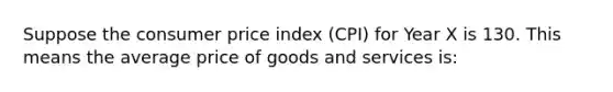 Suppose the consumer price index (CPI) for Year X is 130. This means the average price of goods and services is: