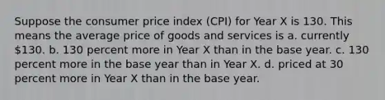 Suppose the consumer price index (CPI) for Year X is 130. This means the average price of goods and services is a. currently 130. b. 130 percent more in Year X than in the base year. c. 130 percent more in the base year than in Year X. d. priced at 30 percent more in Year X than in the base year.