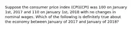 Suppose the consumer price index (CPI)(CPI) was 100 on January 1st, 2017 and 110 on January 1st, 2018 with no changes in nominal wages. Which of the following is definitely true about the economy between January of 2017 and January of 2018?