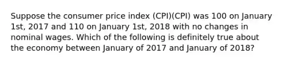 Suppose the consumer price index (CPI)(CPI) was 100 on January 1st, 2017 and 110 on January 1st, 2018 with no changes in nominal wages. Which of the following is definitely true about the economy between January of 2017 and January of 2018?