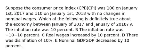 Suppose the consumer price index (CPI)(CPI) was 100 on January 1st, 2017 and 110 on January 1st, 2018 with no changes in nominal wages. Which of the following is definitely true about the economy between January of 2017 and January of 2018? A The inflation rate was 10 percent. B The inflation rate was −10−10 percent. C Real wages increased by 10 percent. D There was disinflation of 10%. E Nominal GDPGDP decreased by 10 percent.