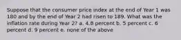 Suppose that the consumer price index at the end of Year 1 was 180 and by the end of Year 2 had risen to 189. What was the inflation rate during Year 2? a. 4.8 percent b. 5 percent c. 6 percent d. 9 percent e. none of the above