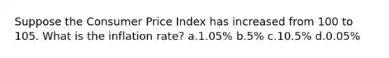 Suppose the Consumer Price Index has increased from 100 to 105. What is the inflation rate? a.1.05% b.5% c.10.5% d.0.05%