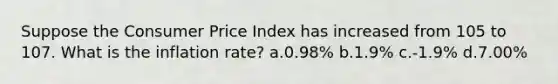 Suppose the Consumer Price Index has increased from 105 to 107. What is the inflation rate? a.0.98% b.1.9% c.-1.9% d.7.00%