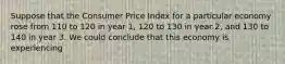 Suppose that the Consumer Price Index for a particular economy rose from 110 to 120 in year 1, 120 to 130 in year 2, and 130 to 140 in year 3. We could conclude that this economy is experiencing