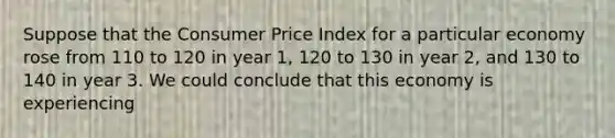 Suppose that the Consumer Price Index for a particular economy rose from 110 to 120 in year 1, 120 to 130 in year 2, and 130 to 140 in year 3. We could conclude that this economy is experiencing