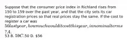 Suppose that the consumer price index in Richland rises from 150 to 159 over the past year, and that the city sets its car registration prices so that real prices stay the same. If the cost to register a car was 50 last year, how much would it cost this year, in nominal terms? A.53 B. 59 C.50 D. 56