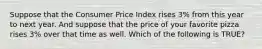 Suppose that the Consumer Price Index rises 3% from this year to next year. And suppose that the price of your favorite pizza rises 3% over that time as well. Which of the following is TRUE?