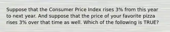 Suppose that the Consumer Price Index rises 3% from this year to next year. And suppose that the price of your favorite pizza rises 3% over that time as well. Which of the following is TRUE?