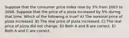 Suppose that the consumer price index rose by 3% from 2003 to 2004. Suppose that the price of a pizza increased by 5% during that time. Which of the following is true? A) The nominal price of pizza increased. B) The real price of pizza increased. C) The real price of pizza did not change. D) Both A and B are correct. E) Both A and C are correct.