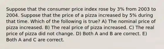 Suppose that the consumer price index rose by 3% from 2003 to 2004. Suppose that the price of a pizza increased by 5% during that time. Which of the following is true? A) The nominal price of pizza increased. B) The real price of pizza increased. C) The real price of pizza did not change. D) Both A and B are correct. E) Both A and C are correct.