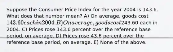 Suppose the Consumer Price Index for the year 2004 is 143.6. What does that number mean? A) On average, goods cost 143.60 each in 2004. B) On average, goods cost243.60 each in 2004. C) Prices rose 143.6 percent over the reference base period, on average. D) Prices rose 43.6 percent over the reference base period, on average. E) None of the above.