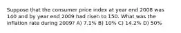 Suppose that the consumer price index at year end 2008 was 140 and by year end 2009 had risen to 150. What was the inflation rate during 2009? A) 7.1% B) 10% C) 14.2% D) 50%