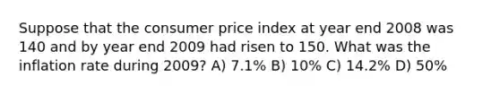 Suppose that the consumer price index at year end 2008 was 140 and by year end 2009 had risen to 150. What was the inflation rate during 2009? A) 7.1% B) 10% C) 14.2% D) 50%