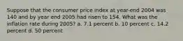 Suppose that the consumer price index at year-end 2004 was 140 and by year end 2005 had risen to 154. What was the inflation rate during 2005? a. 7.1 percent b. 10 percent c. 14.2 percent d. 50 percent