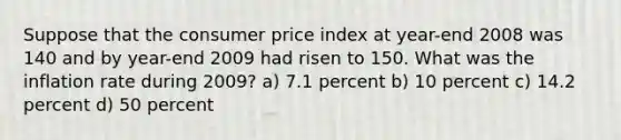 Suppose that the consumer price index at year-end 2008 was 140 and by year-end 2009 had risen to 150. What was the inflation rate during 2009? a) 7.1 percent b) 10 percent c) 14.2 percent d) 50 percent