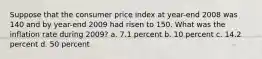 Suppose that the consumer price index at year-end 2008 was 140 and by year-end 2009 had risen to 150. What was the inflation rate during 2009? a. 7.1 percent b. 10 percent c. 14.2 percent d. 50 percent