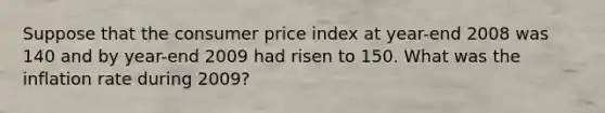 Suppose that the consumer price index at year-end 2008 was 140 and by year-end 2009 had risen to 150. What was the inflation rate during 2009?