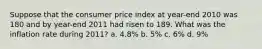 Suppose that the consumer price index at year-end 2010 was 180 and by year-end 2011 had risen to 189. What was the inflation rate during 2011? a. 4.8% b. 5% c. 6% d. 9%