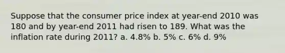 Suppose that the consumer price index at year-end 2010 was 180 and by year-end 2011 had risen to 189. What was the inflation rate during 2011? a. 4.8% b. 5% c. 6% d. 9%