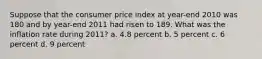 Suppose that the consumer price index at year-end 2010 was 180 and by year-end 2011 had risen to 189. What was the inflation rate during 2011? a. 4.8 percent b. 5 percent c. 6 percent d. 9 percent