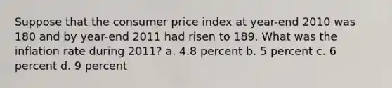 Suppose that the consumer price index at year-end 2010 was 180 and by year-end 2011 had risen to 189. What was the inflation rate during 2011? a. 4.8 percent b. 5 percent c. 6 percent d. 9 percent