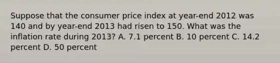 Suppose that the consumer price index at year-end 2012 was 140 and by year-end 2013 had risen to 150. What was the inflation rate during 2013? A. 7.1 percent B. 10 percent C. 14.2 percent D. 50 percent