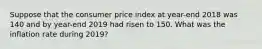 Suppose that the consumer price index at year-end 2018 was 140 and by year-end 2019 had risen to 150. What was the inflation rate during 2019?