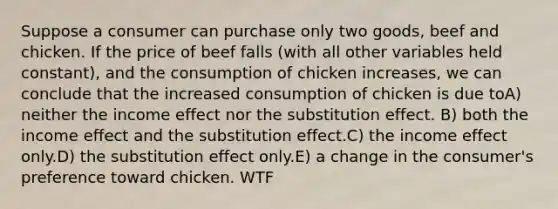 Suppose a consumer can purchase only two goods, beef and chicken. If the price of beef falls (with all other variables held constant), and the consumption of chicken increases, we can conclude that the increased consumption of chicken is due toA) neither the income effect nor the substitution effect. B) both the income effect and the substitution effect.C) the income effect only.D) the substitution effect only.E) a change in the consumer's preference toward chicken. WTF