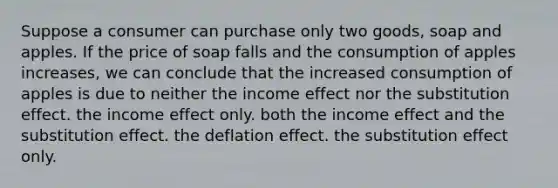 Suppose a consumer can purchase only two goods, soap and apples. If the price of soap falls and the consumption of apples increases, we can conclude that the increased consumption of apples is due to neither the income effect nor the substitution effect. the income effect only. both the income effect and the substitution effect. the deflation effect. the substitution effect only.