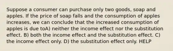 Suppose a consumer can purchase only two goods, soap and apples. If the price of soap falls and the consumption of apples increases, we can conclude that the increased consumption of apples is due toA) neither the income effect nor the substitution effect. B) both the income effect and the substitution effect. C) the income effect only. D) the substitution effect only. HELP