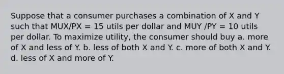 Suppose that a consumer purchases a combination of X and Y such that MUX/PX = 15 utils per dollar and MUY /PY = 10 utils per dollar. To maximize utility, the consumer should buy a. more of X and less of Y. b. less of both X and Y. c. more of both X and Y. d. less of X and more of Y.