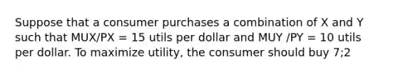 Suppose that a consumer purchases a combination of X and Y such that MUX/PX = 15 utils per dollar and MUY /PY = 10 utils per dollar. To maximize utility, the consumer should buy 7;2