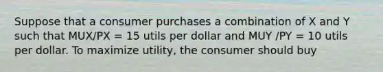 Suppose that a consumer purchases a combination of X and Y such that MUX/PX = 15 utils per dollar and MUY /PY = 10 utils per dollar. To maximize utility, the consumer should buy