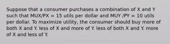 Suppose that a consumer purchases a combination of X and Y such that MUX/PX = 15 utils per dollar and MUY /PY = 10 utils per dollar. To maximize utility, the consumer should buy more of both X and Y. less of X and more of Y. less of both X and Y. more of X and less of Y.