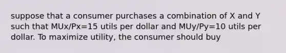 suppose that a consumer purchases a combination of X and Y such that MUx/Px=15 utils per dollar and MUy/Py=10 utils per dollar. To maximize utility, the consumer should buy