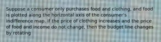 Suppose a consumer only purchases food and clothing, and food is plotted along the horizontal axis of the consumer's indifference map. If the price of clothing increases and the price of food and income do not change, then the budget line changes by rotating