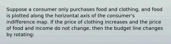 Suppose a consumer only purchases food and​ clothing, and food is plotted along the horizontal axis of the​ consumer's indifference map. If the price of clothing increases and the price of food and income do not​ change, then the budget line changes by​ rotating: