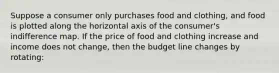 Suppose a consumer only purchases food and clothing, and food is plotted along the horizontal axis of the consumer's indifference map. If the price of food and clothing increase and income does not change, then the budget line changes by rotating: